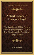 A Short History Of Annapolis Royal: The Port Royal Of The French, From Its Settlement In 1604 To The Withdrawal Of The British Troops In 1854 - Hardcover