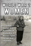 World War 2 Women: Incredible Stories And Accounts Of World War 2 Women Spies, Heroes And Informers - Paperback