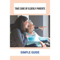 Take Care Of Elderly Parents: Simple Guide: Care For Your Elderly Parent - Paperback