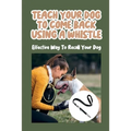 Teach Your Dog To Come Back Using a Whistle: Effective Way To Recall Your Dog: Whistle Training For The Dog Recall - Paperback