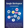 Google Workspace For Beginners: The Complete Step-By-Step Handbook Guide To Learning And Mastering All Of Google's Collaborative Apps (Gmail, Drive, S - Paperback