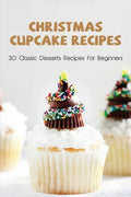 Christmas Cupcake Recipes: 30 Classic Desserts Recipes For Beginners: Recipes For Beginners That Will Satisfy Any Sweet Tooth - Paperback