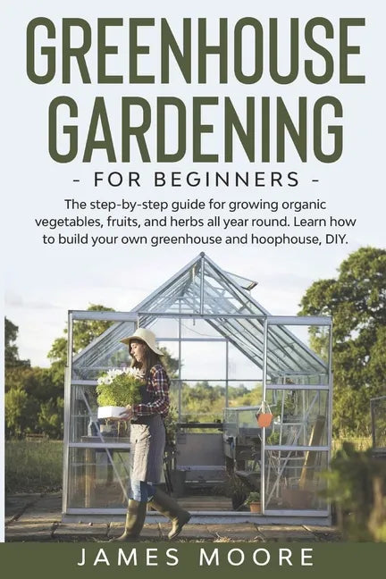 Greenhouse Gardening for Beginners: The Step By Step Guide For Growing Organic Vegetables, Fruits and Herbs All Year Round. Learn How To Build Your Ow - Paperback