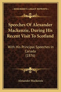 Speeches Of Alexander Mackenzie, During His Recent Visit To Scotland: With His Principal Speeches In Canada (1876) - Paperback