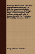 Cartridge Manufacture; A Treatise Covering The Manufacture Of Rifle Cartridge Cases, Bullets, Powders, Primers And Cartridge Clips, And The Designing - Paperback