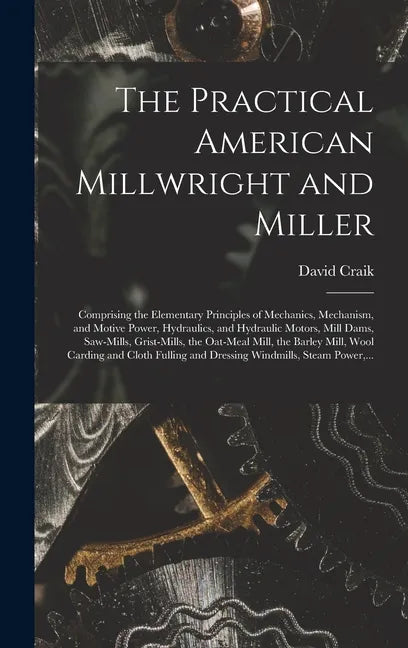 The Practical American Millwright and Miller: Comprising the Elementary Principles of Mechanics, Mechanism, and Motive Power, Hydraulics, and Hydrauli - Hardcover