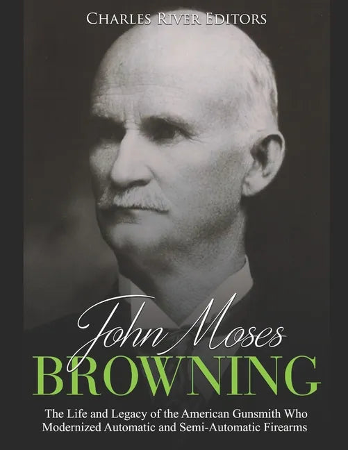 John Moses Browning: The Life and Legacy of the American Gunsmith Who Modernized Automatic and Semi-Automatic Firearms - Paperback