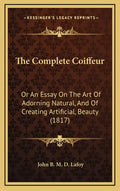 The Complete Coiffeur: Or An Essay On The Art Of Adorning Natural, And Of Creating Artificial, Beauty (1817) - Hardcover
