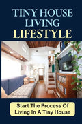 Tiny House Living Lifestyle: Start The Process Of Living In A Tiny House - Paperback