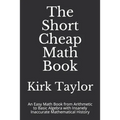 The Short Cheap Math Book: An Easy Math Book from Arithmetic to Basic Algebra with Insanely Inaccurate Mathematical History - Paperback
