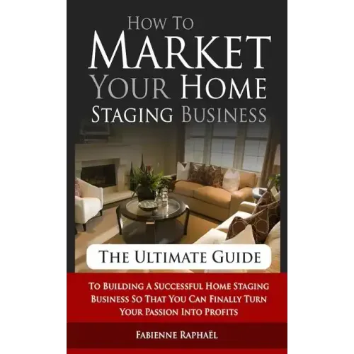 How To Market Your Home Staging Business - The Ultimate Guide: To Building A Successful Home Staging Business So That You Can Finally Turn Your Passio - Paperback