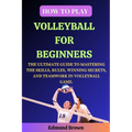 How to Play Volleyball for Beginners: The Ultimate Guide to Mastering the Skills, Rules, Winning Secrets, and Teamwork in Volleyball Game. Includes Vo - Paperback