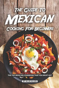 The Guide to Mexican Cooking for Beginners: The Top Mexican Cookbook That You Must Get - Paperback