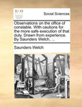 Observations on the Office of Constable. with Cautions for the More Safe Execution of That Duty. Drawn from Experience. by Saunders Welch, ... - Paperback