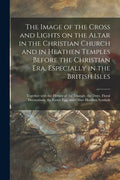 The Image of the Cross and Lights on the Altar in the Christian Church and in Heathen Temples Before the Christian Era, Especially in the British Isle - Paperback