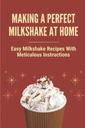 Making A Perfect Milkshake At Home: Easy Milkshake Recipes With Meticulous Instructions: How To Make Milkshake Thicker - Paperback
