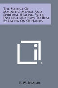 The Science of Magnetic, Mental and Spiritual Healing, with Instructions How to Heal by Laying on of Hands - Paperback