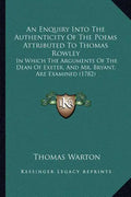 An Enquiry Into The Authenticity Of The Poems Attributed To Thomas Rowley: In Which The Arguments Of The Dean Of Exeter, And Mr. Bryant, Are Examined - Paperback