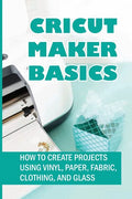 Cricut Maker Basics: How To Create Projects Using Vinyl, Paper, Fabric, Clothing, And Glass: How To Use Design Space - Paperback
