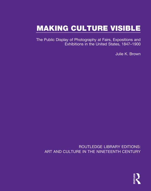 Making Culture Visible: The Public Display of Photography at Fairs, Expositions and Exhibitions in the United States, 1847-1900 - Paperback