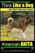 American Akita, American Akita Training AAA AKC Think Like a Dog But Don't Eat Your Poop!: Here's EXACTLY How To TRAIN Your American Akita - Paperback