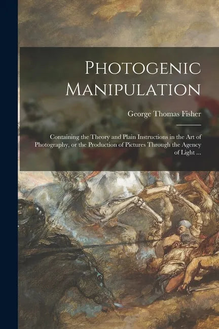 Photogenic Manipulation: Containing the Theory and Plain Instructions in the Art of Photography, or the Production of Pictures Through the Agen - Paperback