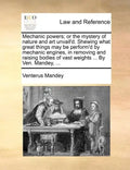 Mechanic Powers; Or the Mystery of Nature and Art Unvail'd. Shewing What Great Things May Be Perform'd by Mechanic Engines, in Removing and Raising Bo - Paperback
