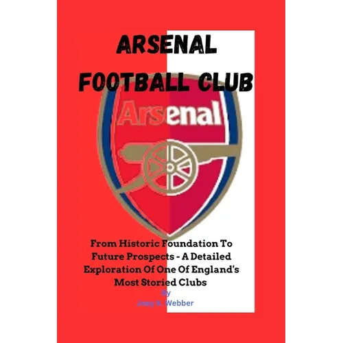 Arsenal Football Club: From Historic Foundation To Future Prospects - A Detailed Exploration Of One Of England's Most Storied Clubs - Paperback