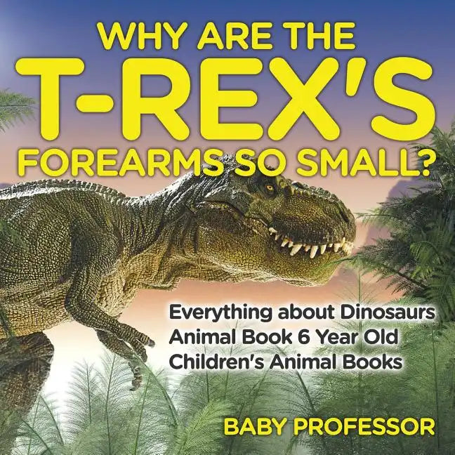 Why Are The T-Rex's Forearms So Small? Everything about Dinosaurs - Animal Book 6 Year Old Children's Animal Books - Paperback