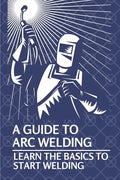 A Guide To Arc Welding: Learn The Basics To Start Welding: How To Weld With Arc - Paperback