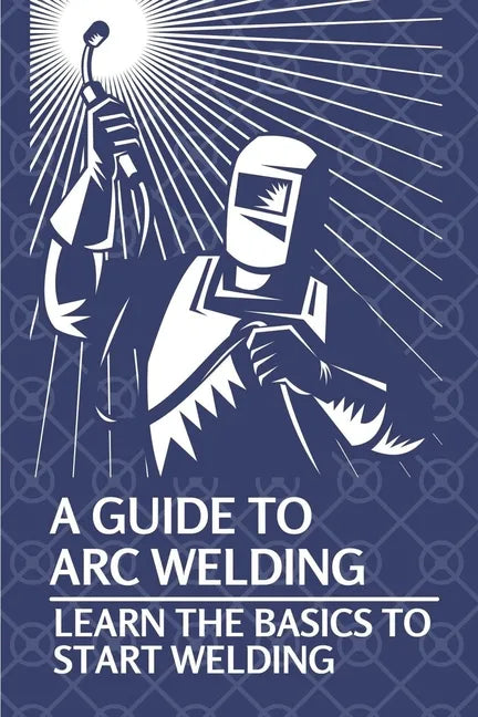 A Guide To Arc Welding: Learn The Basics To Start Welding: How To Weld With Arc - Paperback