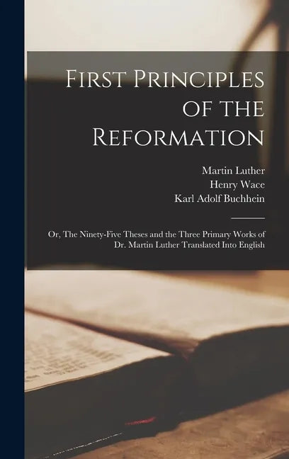 First Principles of the Reformation: or, The Ninety-five Theses and the Three Primary Works of Dr. Martin Luther Translated Into English - Hardcover