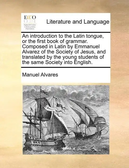 An Introduction to the Latin Tongue, or the First Book of Grammar. Composed in Latin by Emmanuel Alvarez of the Society of Jesus, and Translated by th - Paperback
