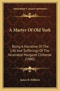 A Martyr Of Old York: Being A Narrative Of The Life And Sufferings Of The Venerable Margaret Clitheroe (1900) - Paperback