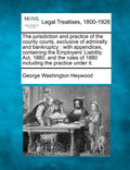 The Jurisdiction and Practice of the County Courts, Exclusive of Admiralty and Bankruptcy: With Appendices, Containing the Employers' Liability ACT, 1 - Paperback