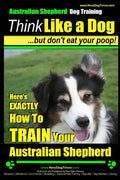 Australian Shepherd Dog Training Think Like a Dog, But Don't Eat Your Poop!: Here's EXACTLY How To Train Your Australian Shepherd - Paperback