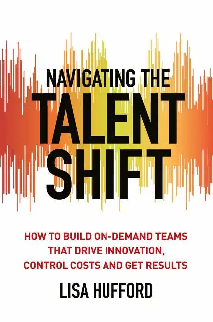 Navigating the Talent Shift: How to Build On-Demand Teams That Drive Innovation, Control Costs, and Get Results - Hardcover
