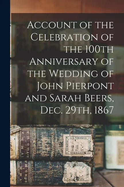Account of the Celebration of the 100th Anniversary of the Wedding of John Pierpont and Sarah Beers, Dec. 29th, 1867 - Paperback