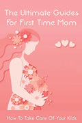 The Ultimate Guides For First Time Mom: How To Take Care Of Your Kids: How To Be A Good Mom To A Newborn - Paperback