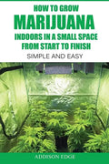 How to Grow Marijuana Indoors in a Small Space From Start to Finish: Simple and Easy - Anyone can do it! - Paperback