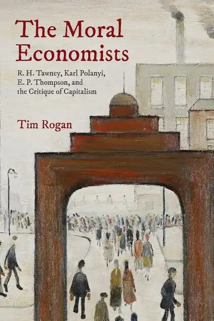 The Moral Economists: R. H. Tawney, Karl Polanyi, E. P. Thompson, and the Critique of Capitalism - Paperback