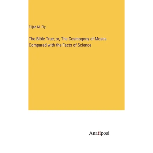The Bible True; or, The Cosmogony of Moses Compared with the Facts of Science - Hardcover