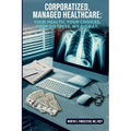 Corporatized, Managed Healthcare: Your Health - Your Choices - Your Distress - My Dismay - Paperback