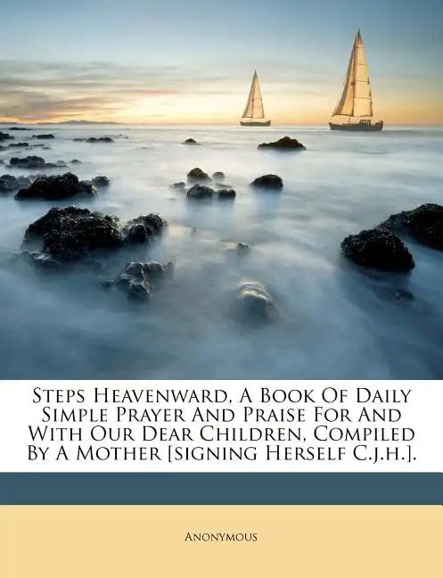 Steps Heavenward, a Book of Daily Simple Prayer and Praise for and with Our Dear Children, Compiled by a Mother [signing Herself C.J.H.]. - Paperback
