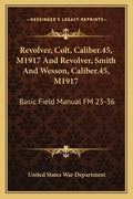 Revolver, Colt, Caliber.45, M1917 and Revolver, Smith and Wesson, Caliber.45, M1917: Basic Field Manual FM 23-36 - Paperback