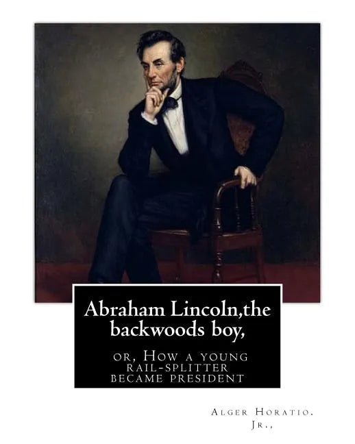 Abraham Lincoln, the backwoods boy;or, How a young rail-splitter became president: by Alger Horatio. Jr., (Original Classics) - Paperback