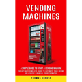 Vending Machines: A Simple Guide to Start a Vending Machine (The Ultimate Complete Guide to Automate Your Income and Achieve Financial Transformation) - Paperback