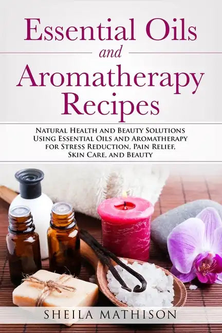 Essential Oils and Aromatherapy Recipes: Natural Health and Beauty Solutions Using Essential Oils and Aromatherapy for Stress Reduction, Pain Relief, - Paperback