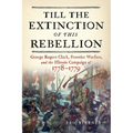 Till the Extinction of This Rebellion: George Rogers Clark, Frontier Warfare, and the Illinois Campaign of 1778-1779 - Hardcover