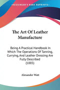 The Art of Leather Manufacture: Being a Practical Handbook in Which the Operations of Tanning, Currying, and Leather Dressing Are Fully Described (188 - Paperback